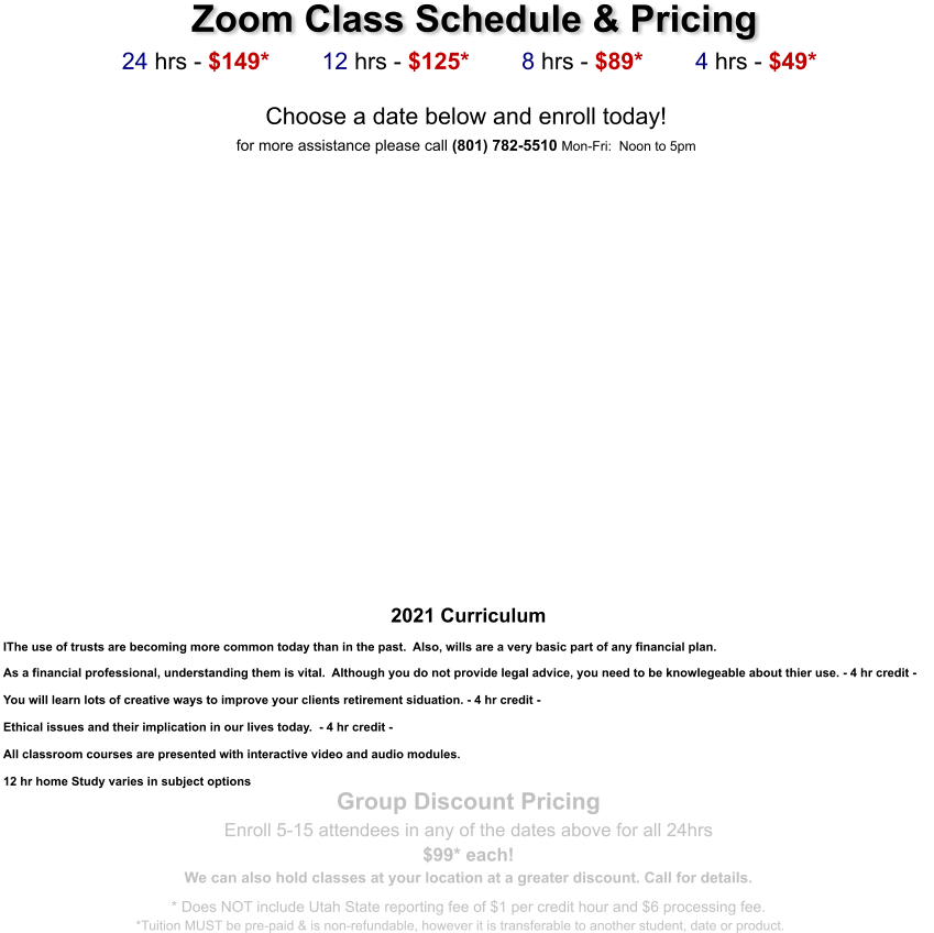 Zoom Class Schedule & Pricing   24 hrs - $149*        12 hrs - $125*        8 hrs - $89*        4 hrs - $49*  Choose a date below and enroll today!  for more assistance please call (801) 782-5510 Mon-Fri:  Noon to 5pm      2021 Curriculum  IThe use of trusts are becoming more common today than in the past.  Also, wills are a very basic part of any financial plan.  As a financial professional, understanding them is vital.  Although you do not provide legal advice, you need to be knowlegeable about thier use. - 4 hr credit -  You will learn lots of creative ways to improve your clients retirement siduation. - 4 hr credit -  Ethical issues and their implication in our lives today.  - 4 hr credit -   All classroom courses are presented with interactive video and audio modules.  12 hr home Study varies in subject options Group Discount Pricing  Enroll 5-15 attendees in any of the dates above for all 24hrs $99* each!  We can also hold classes at your location at a greater discount. Call for details. * Does NOT include Utah State reporting fee of $1 per credit hour and $6 processing fee. *Tuition MUST be pre-paid & is non-refundable, however it is transferable to another student, date or product.