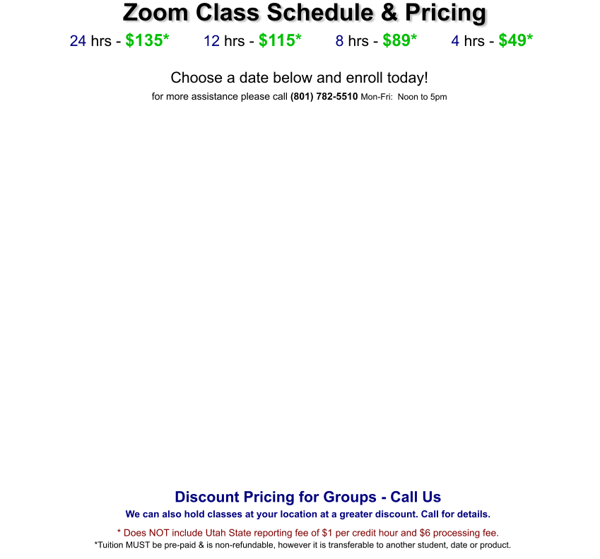 Zoom Class Schedule & Pricing   24 hrs - $135*        12 hrs - $115*        8 hrs - $89*        4 hrs - $49*  Choose a date below and enroll today!  for more assistance please call (801) 782-5510 Mon-Fri:  Noon to 5pm      Discount Pricing for Groups - Call Us We can also hold classes at your location at a greater discount. Call for details. * Does NOT include Utah State reporting fee of $1 per credit hour and $6 processing fee. *Tuition MUST be pre-paid & is non-refundable, however it is transferable to another student, date or product.