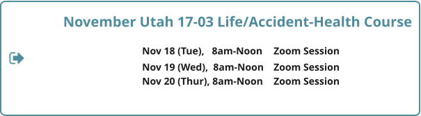November Utah 17-03 Life/Accident-Health Course  Nov 18 (Tue),   8am-Noon	Zoom Session 				Nov 19 (Wed),  8am-Noon	Zoom Session Nov 20 (Thur), 8am-Noon	Zoom Session