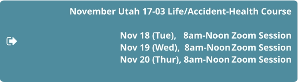 November Utah 17-03 Life/Accident-Health Course  Nov 18 (Tue),   8am-Noon	Zoom Session 				Nov 19 (Wed),  8am-Noon	Zoom Session Nov 20 (Thur), 8am-Noon	Zoom Session