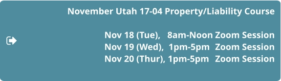 November Utah 17-04 Property/Liability Course  Nov 18 (Tue),   8am-Noon	Zoom Session 				Nov 19 (Wed),  1pm-5pm	Zoom Session Nov 20 (Thur), 1pm-5pm	Zoom Session